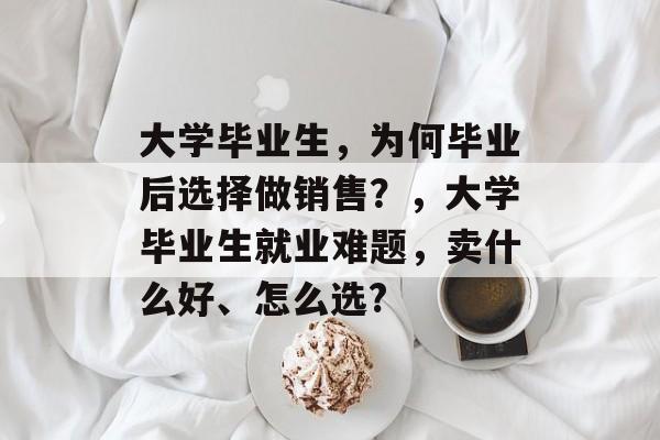 大学毕业生，为何毕业后选择做销售？，大学毕业生就业难题，卖什么好、怎么选?