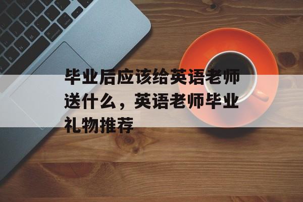 毕业后应该给英语老师送什么，英语老师毕业礼物推荐