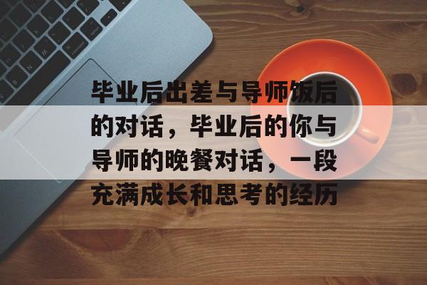 毕业后出差与导师饭后的对话，毕业后的你与导师的晚餐对话，一段充满成长和思考的经历