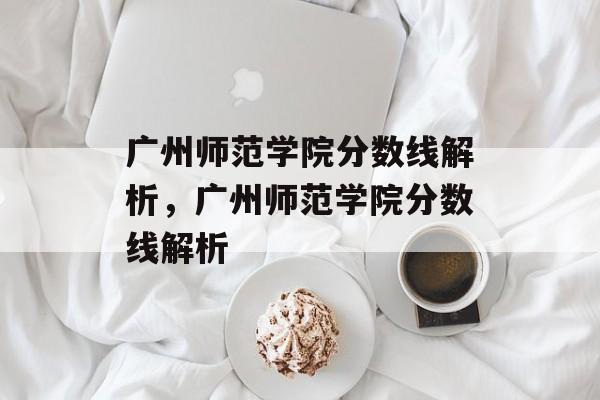 广州师范学院分数线解析，广州师范学院分数线解析