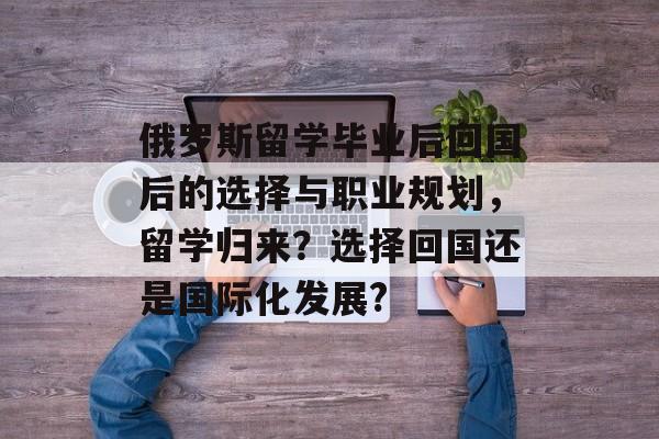 俄罗斯留学毕业后回国后的选择与职业规划，留学归来？选择回国还是国际化发展?