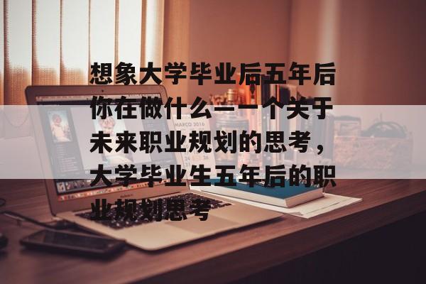 想象大学毕业后五年后你在做什么—一个关于未来职业规划的思考，大学毕业生五年后的职业规划思考