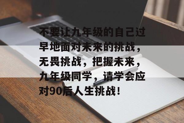 不要让九年级的自己过早地面对未来的挑战，无畏挑战，把握未来，九年级同学，请学会应对90后人生挑战！