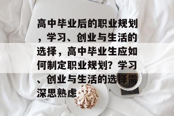 高中毕业后的职业规划，学习、创业与生活的选择，高中毕业生应如何制定职业规划？学习、创业与生活的选择需深思熟虑