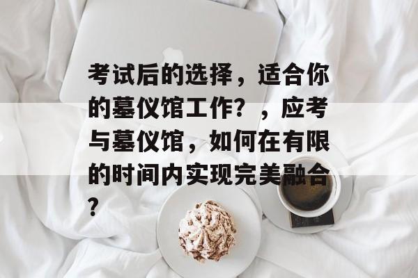 考试后的选择，适合你的墓仪馆工作？，应考与墓仪馆，如何在有限的时间内实现完美融合?