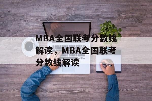 MBA全国联考分数线解读，MBA全国联考分数线解读