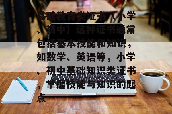 基础教育类证书(小学、初中)这种证书通常包括基本技能和知识,如数学、英语等,小学、初中基础知识类证书,掌握技能与知识的起点 基础教育类证书(小学、初中)这种证书通常包括基本技能和知识,如数学、英语等,小学、初中基础知识类证书,掌握技能与知识的起点