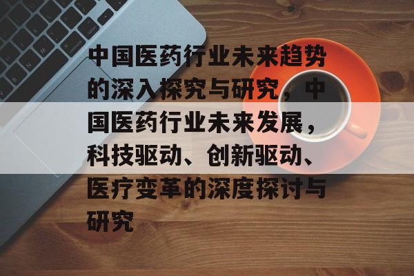 中国医药行业未来趋势的深入探究与研究,中国医药行业未来发展,科技驱动、创新驱动、医疗变革的深度探讨与研究 中国医药行业未来趋势的深入探究与研究,中国医药行业未来发展,科技驱动、创新驱动、医疗变革的深度探讨与研究