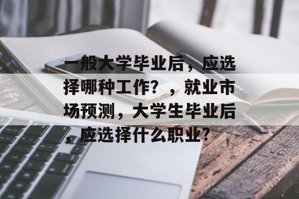 一般大学毕业后,应选择哪种工作?,就业市场预测,大学生毕业后,应选择什么职业? 一般大学毕业后,应选择哪种工作?,就业市场预测,大学生毕业后,应选择什么职业?