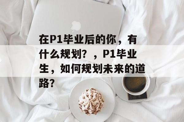 在P1毕业后的你,有什么规划?,P1毕业生,如何规划未来的道路? 在P1毕业后的你,有什么规划?,P1毕业生,如何规划未来的道路?