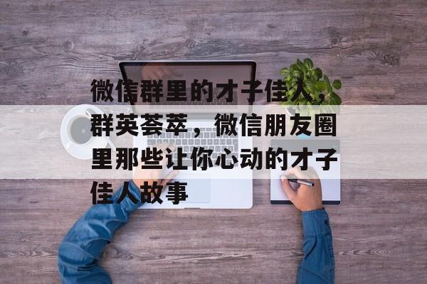 微信群里的才子佳人,群英荟萃,微信朋友圈里那些让你心动的才子佳人故事 微信群里的才子佳人,群英荟萃,微信朋友圈里那些让你心动的才子佳人故事