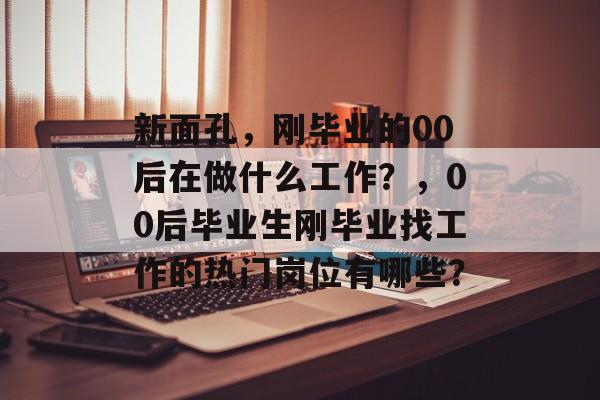 新面孔,刚毕业的00后在做什么工作?,00后毕业生刚毕业找工作的热门岗位有哪些? 新面孔,刚毕业的00后在做什么工作?,00后毕业生刚毕业找工作的热门岗位有哪些?