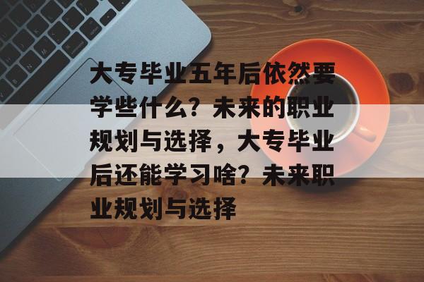 大专毕业五年后依然要学些什么？未来的职业规划与选择，大专毕业后还能学习啥？未来职业规划与选择