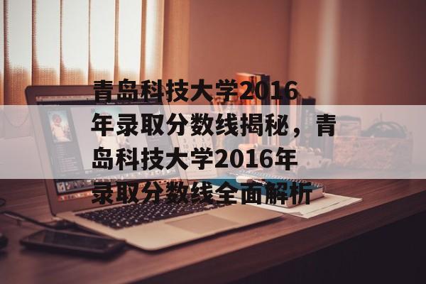 青岛科技大学2016年录取分数线揭秘，青岛科技大学2016年录取分数线全面解析