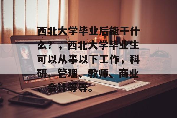 西北大学毕业后能干什么?,西北大学毕业生可以从事以下工作,科研、管理、教师、商业、会计等等。 西北大学毕业后能干什么?,西北大学毕业生可以从事以下工作,科研、管理、教师、商业、会计等等。