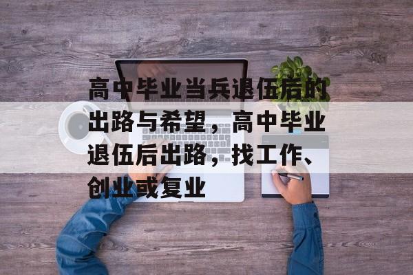 高中毕业当兵退伍后的出路与希望,高中毕业退伍后出路,找工作、创业或复业 高中毕业当兵退伍后的出路与希望,高中毕业退伍后出路,找工作、创业或复业