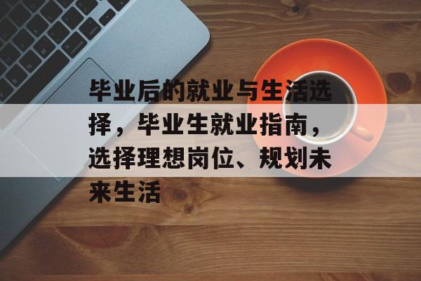 毕业后的就业与生活选择，毕业生就业指南，选择理想岗位、规划未来生活