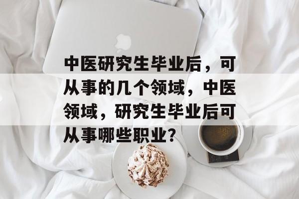 中医研究生毕业后，可从事的几个领域，中医领域，研究生毕业后可从事哪些职业？