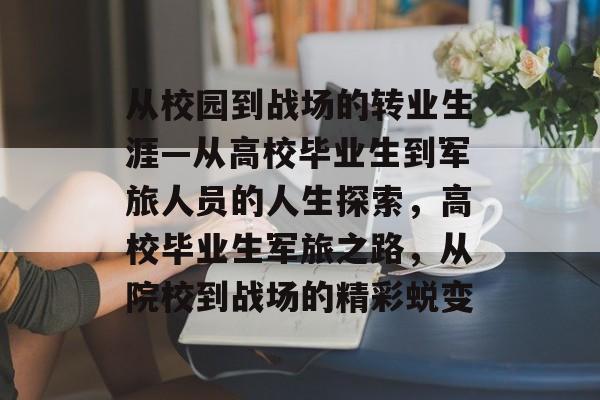 从校园到战场的转业生涯—从高校毕业生到军旅人员的人生探索，高校毕业生军旅之路，从院校到战场的精彩蜕变