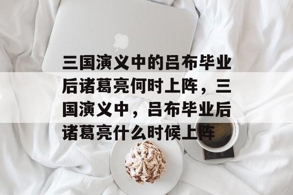 三国演义中的吕布毕业后诸葛亮何时上阵,三国演义中,吕布毕业后诸葛亮什么时候上阵 三国演义中的吕布毕业后诸葛亮何时上阵,三国演义中,吕布毕业后诸葛亮什么时候上阵