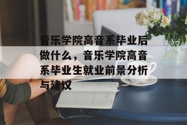 音乐学院高音系毕业后做什么,音乐学院高音系毕业生就业前景分析与建议 音乐学院高音系毕业后做什么,音乐学院高音系毕业生就业前景分析与建议