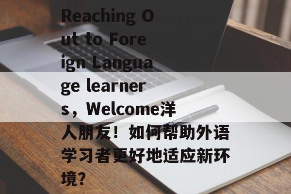 Reaching Out to Foreign Language learners,Welcome洋人朋友!如何帮助外语学习者更好地适应新环境? Reaching Out to Foreign Language learners,Welcome洋人朋友!如何帮助外语学习者更好地适应新环境?