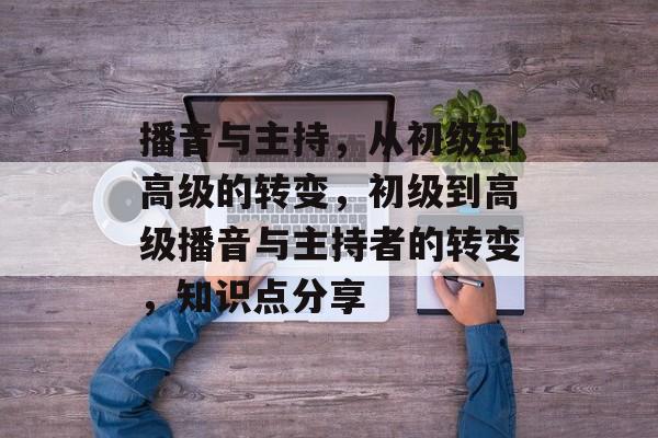 播音与主持,从初级到高级的转变,初级到高级播音与主持者的转变,知识点分享 播音与主持,从初级到高级的转变,初级到高级播音与主持者的转变,知识点分享
