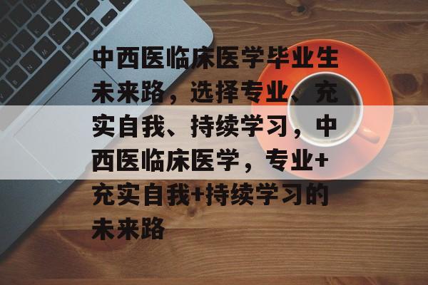 中西医临床医学毕业生未来路,选择专业、充实自我、持续学习,中西医临床医学,专业+充实自我+持续学习的未来路 中西医临床医学毕业生未来路,选择专业、充实自我、持续学习,中西医临床医学,专业+充实自我+持续学习的未来路