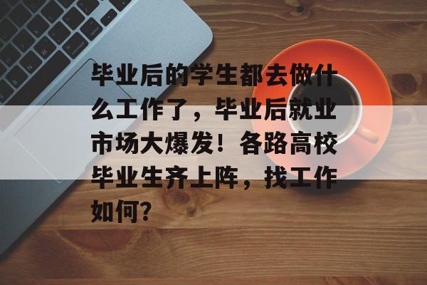毕业后的学生都去做什么工作了，毕业后就业市场大爆发！各路高校毕业生齐上阵，找工作如何？