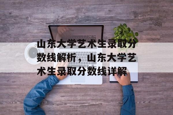 山东大学艺术生录取分数线解析,山东大学艺术生录取分数线详解 山东大学艺术生录取分数线解析,山东大学艺术生录取分数线详解