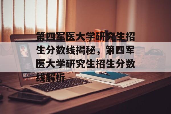 第四军医大学研究生招生分数线揭秘，第四军医大学研究生招生分数线解析