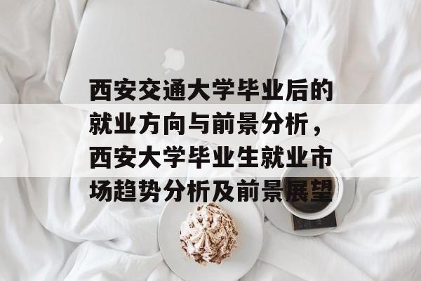 西安交通大学毕业后的就业方向与前景分析，西安大学毕业生就业市场趋势分析及前景展望