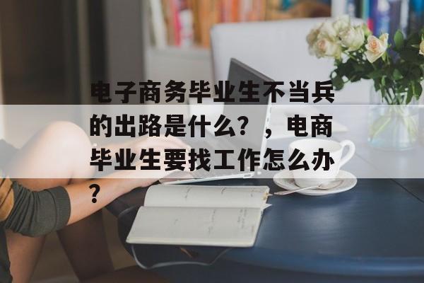 电子商务毕业生不当兵的出路是什么?,电商毕业生要找工作怎么办? 电子商务毕业生不当兵的出路是什么?,电商毕业生要找工作怎么办?