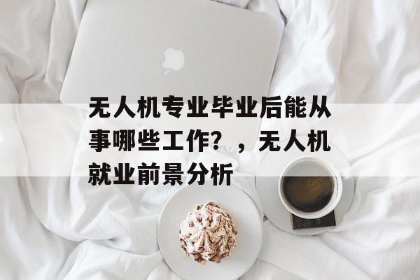 无人机专业毕业后能从事哪些工作？，无人机就业前景分析