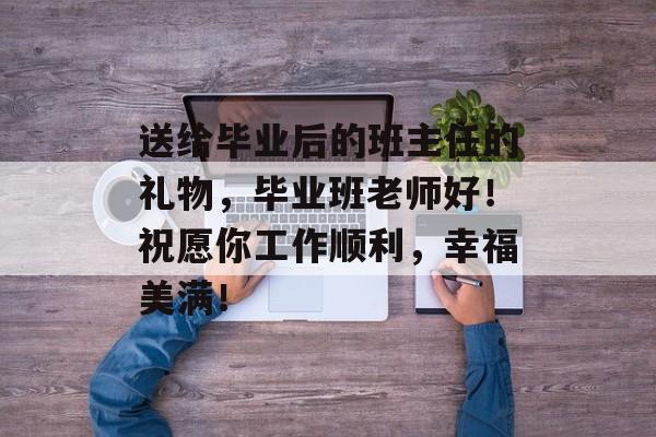 送给毕业后的班主任的礼物，毕业班老师好！祝愿你工作顺利，幸福美满！