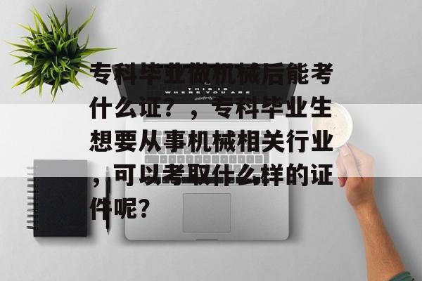 专科毕业做机械后能考什么证?,专科毕业生想要从事机械相关行业,可以考取什么样的证件呢? 专科毕业做机械后能考什么证?,专科毕业生想要从事机械相关行业,可以考取什么样的证件呢?