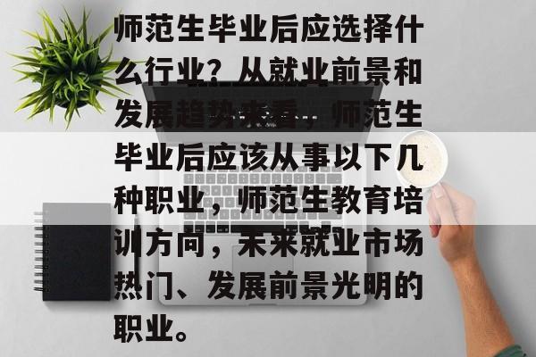 师范生毕业后应选择什么行业?从就业前景和发展趋势来看,师范生毕业后应该从事以下几种职业,师范生教育培训方向,未来就业市场热门、发展前景光明的职业。 师范生毕业后应选择什么行业?从就业前景和发展趋势来看,师范生毕业后应该从事以下几种职业,师范生教育培训方向,未来就业市场热门、发展前景光明的职业。