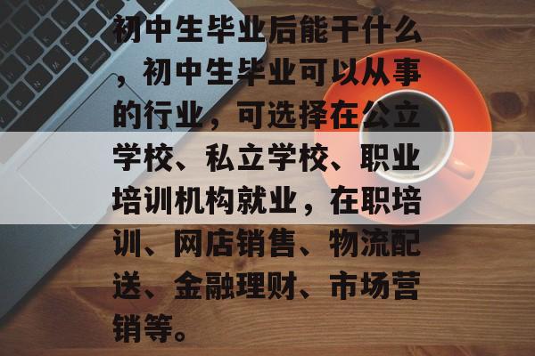 初中生毕业后能干什么,初中生毕业可以从事的行业,可选择在公立学校、私立学校、职业培训机构就业,在职培训、网店销售、物流配送、金融理财、市场营销等。 初中生毕业后能干什么,初中生毕业可以从事的行业,可选择在公立学校、私立学校、职业培训机构就业,在职培训、网店销售、物流配送、金融理财、市场营销等。
