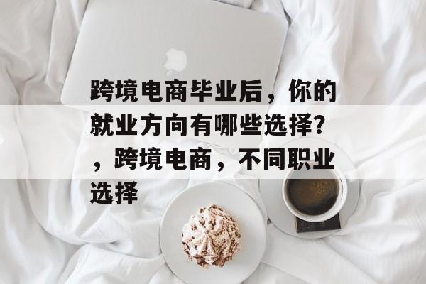 跨境电商毕业后,你的就业方向有哪些选择?,跨境电商,不同职业选择 跨境电商毕业后,你的就业方向有哪些选择?,跨境电商,不同职业选择
