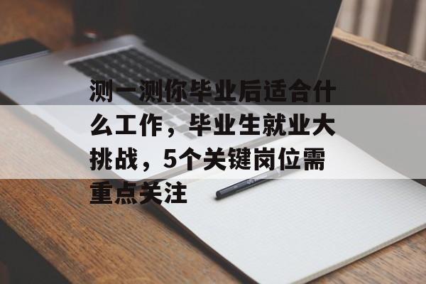 测一测你毕业后适合什么工作,毕业生就业大挑战,5个关键岗位需重点关注 测一测你毕业后适合什么工作,毕业生就业大挑战,5个关键岗位需重点关注