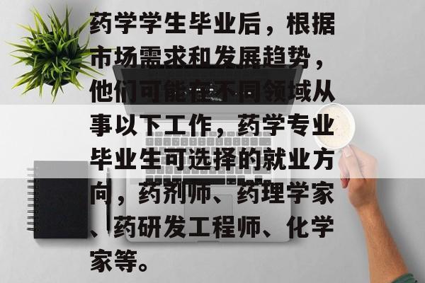 药学学生毕业后,根据市场需求和发展趋势,他们可能在不同领域从事以下工作,药学专业毕业生可选择的就业方向,药剂师、药理学家、药研发工程师、化学家等。 药学学生毕业后,根据市场需求和发展趋势,他们可能在不同领域从事以下工作,药学专业毕业生可选择的就业方向,药剂师、药理学家、药研发工程师、化学家等。