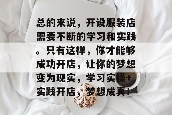 总的来说，开设服装店需要不断的学习和实践。只有这样，你才能够成功开店，让你的梦想变为现实，学习实操+实践开店，梦想成真！