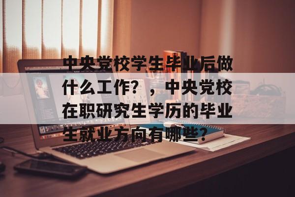 中央党校学生毕业后做什么工作?,中央党校在职研究生学历的毕业生就业方向有哪些? 中央党校学生毕业后做什么工作?,中央党校在职研究生学历的毕业生就业方向有哪些?