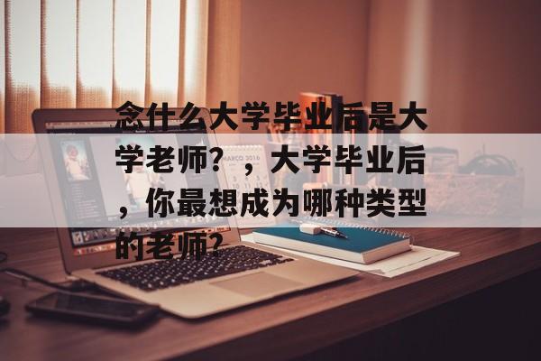 念什么大学毕业后是大学老师?,大学毕业后,你最想成为哪种类型的老师? 念什么大学毕业后是大学老师?,大学毕业后,你最想成为哪种类型的老师?