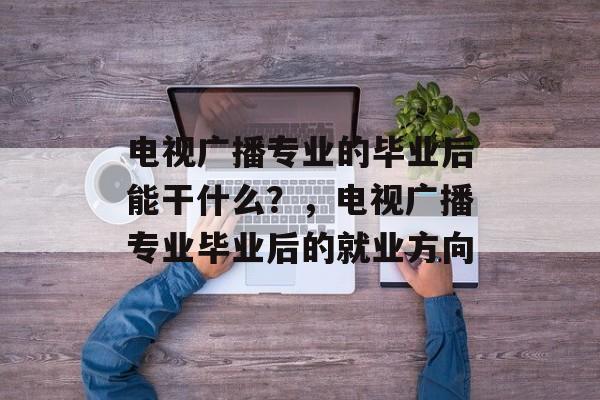 电视广播专业的毕业后能干什么?,电视广播专业毕业后的就业方向 电视广播专业的毕业后能干什么?,电视广播专业毕业后的就业方向