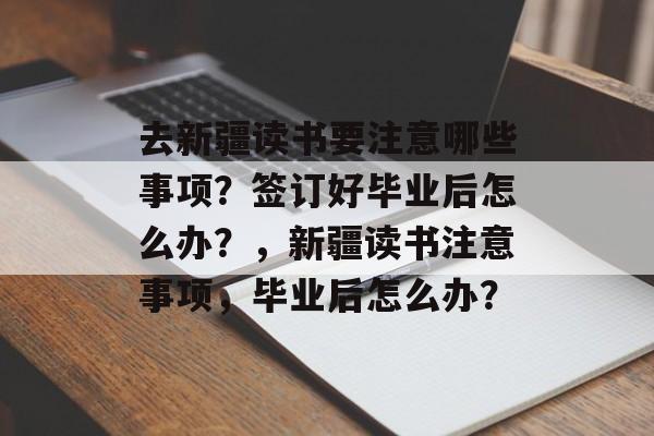 去新疆读书要注意哪些事项？签订好毕业后怎么办？，新疆读书注意事项，毕业后怎么办？