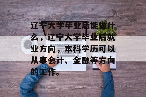 辽宁大学毕业后能做什么,辽宁大学毕业后就业方向,本科学历可以从事会计、金融等方向的工作。 辽宁大学毕业后能做什么,辽宁大学毕业后就业方向,本科学历可以从事会计、金融等方向的工作。