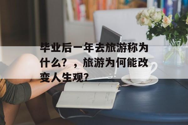 毕业后一年去旅游称为什么?,旅游为何能改变人生观? 毕业后一年去旅游称为什么?,旅游为何能改变人生观?