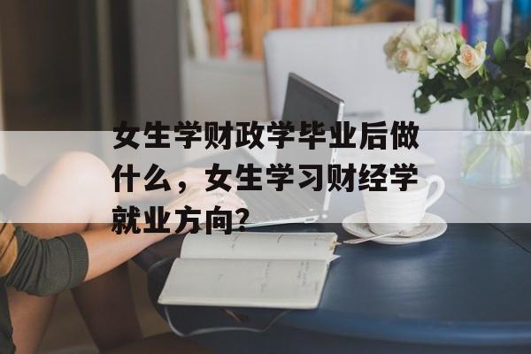 女生学财政学毕业后做什么,女生学习财经学就业方向? 女生学财政学毕业后做什么,女生学习财经学就业方向?