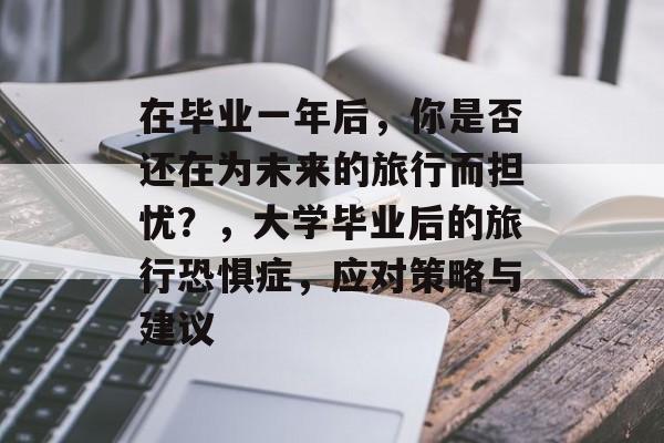 在毕业一年后,你是否还在为未来的旅行而担忧?,大学毕业后的旅行恐惧症,应对策略与建议 在毕业一年后,你是否还在为未来的旅行而担忧?,大学毕业后的旅行恐惧症,应对策略与建议